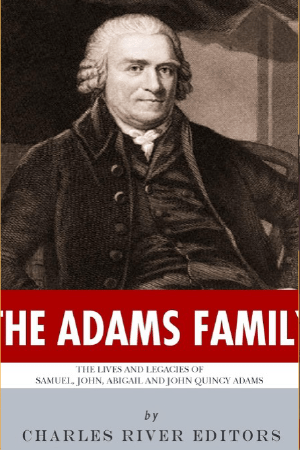 The Adams Family: The Lives and Legacies of Samuel, John, Abigail and John Quincy Adams by Charles River Editors